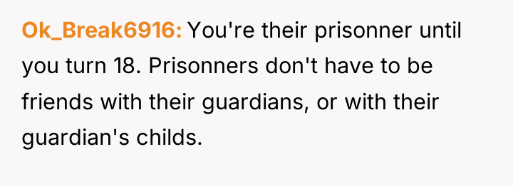 Ok_Break6916 You're their prisonner until you turn 18. Prisonners don't...
