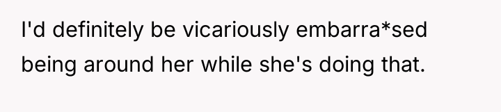 I'd definitely be vicariously embarra*sed being around her while she's...