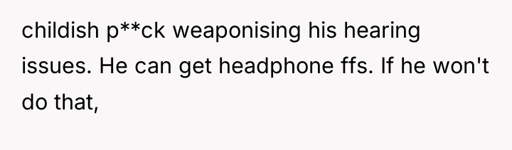 childish p**ck weaponising his hearing issues. He can get headphone...