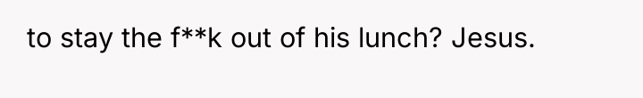to stay the f**k out of his lunch? Jesus.
