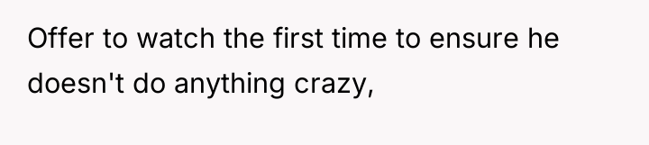 Offer to watch the first time to ensure he doesn't...