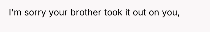 I'm sorry your brother took it out on you,