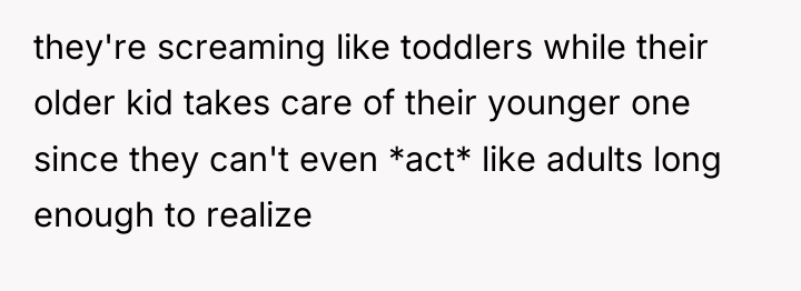 they're screaming like toddlers while their older kid takes care...