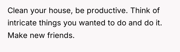 Clean your house, be productive. Think of intricate things you...
