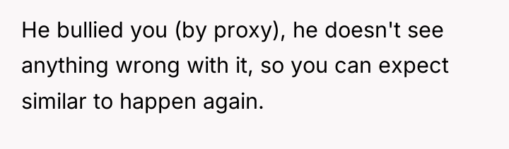 He bullied you (by proxy), he doesn't see anything wrong...