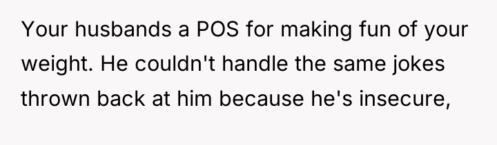 Your husbands a POS for making fun of your weight....