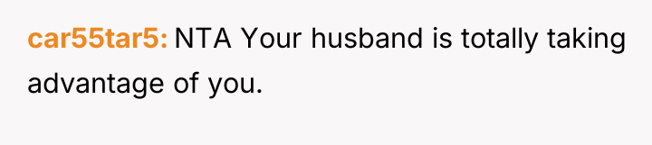 car55tar5 NTA Your husband is totally taking advantage of you.