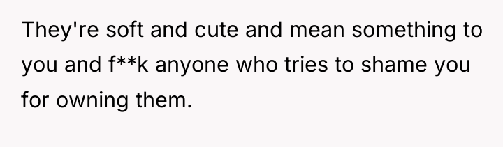 They're soft and cute and mean something to you and...