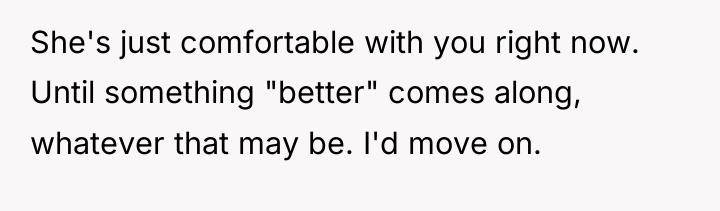 She's just comfortable with you right now. Until something "better"...