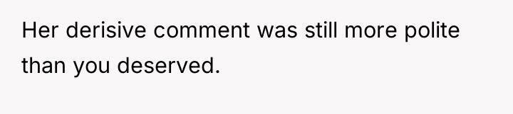 Her derisive comment was still more polite than you deserved.