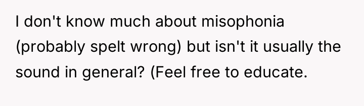 I don't know much about misophonia (probably spelt wrong) but...