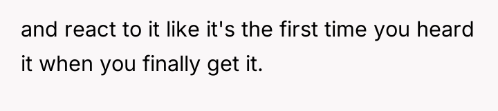and react to it like it's the first time you...