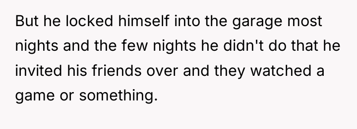 But he locked himself into the garage most nights and...