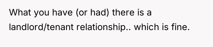 What you have (or had) there is a landlord/tenant relationship.....
