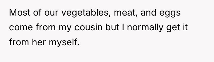Most of our vegetables, meat, and eggs come from my...