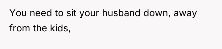 You need to sit your husband down, away from the...