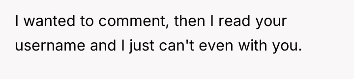I wanted to comment, then I read your username and...