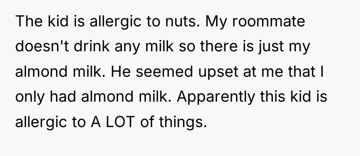 The kid is allergic to nuts. My roommate doesn't drink...