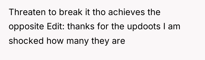 Threaten to break it tho achieves the opposite Edit: thanks...