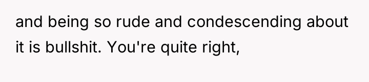 and being so rude and condescending about it is bullshit....