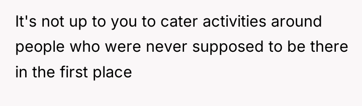 It's not up to you to cater activities around people...