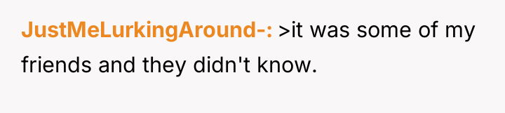 JustMeLurkingAround- >it was some of my friends and they didn't...