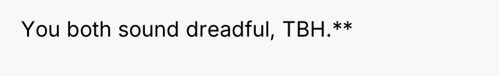 You both sound dreadful, TBH.**