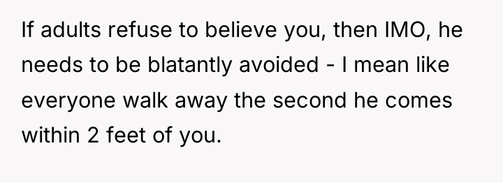 If adults refuse to believe you, then IMO, he needs...