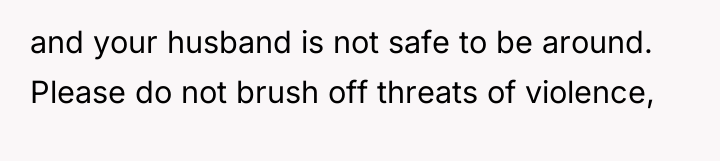 and your husband is not safe to be around. Please...