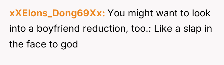 xXElons_Dong69Xx You might want to look into a boyfriend reduction,...