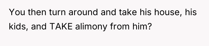 You then turn around and take his house, his kids,...