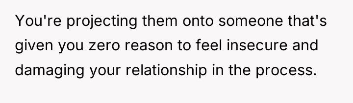 You're projecting them onto someone that's given you zero reason...