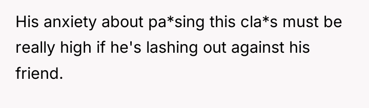 His anxiety about pa*sing this cla*s must be really high...