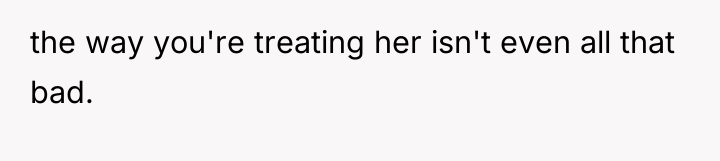 the way you're treating her isn't even all that bad.