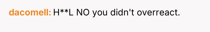 dacomell H**L NO you didn't overreact.