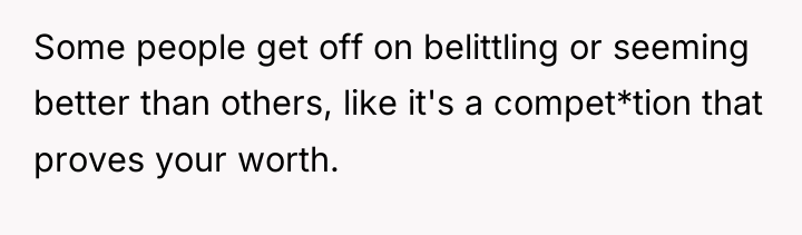 Some people get off on belittling or seeming better than...