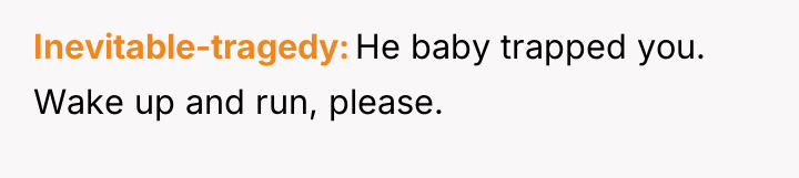 Inevitable-tragedy He baby trapped you. Wake up and run, please.