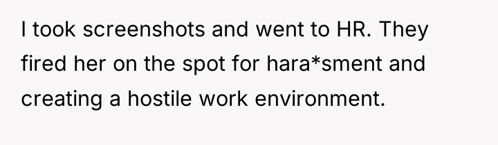 I took screenshots and went to HR. They fired her...
