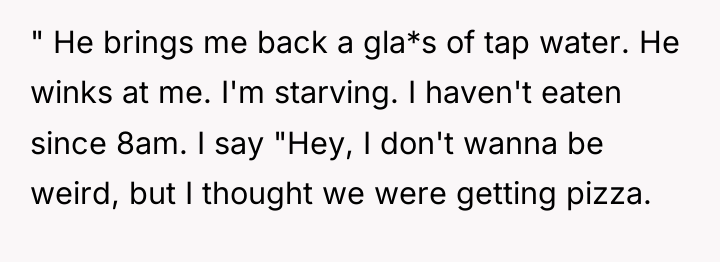 " He brings me back a gla*s of tap water....