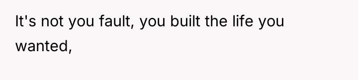 It's not you fault, you built the life you wanted,
