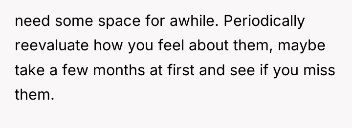 need some space for awhile. Periodically reevaluate how you feel...