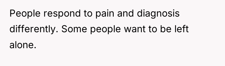 People respond to pain and diagnosis differently. Some people want...