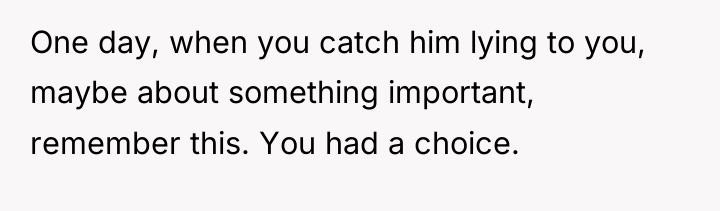 One day, when you catch him lying to you, maybe...