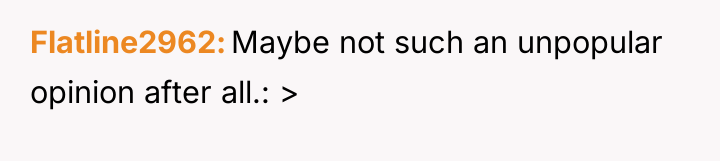 Flatline2962 Maybe not such an unpopular opinion after all.: >