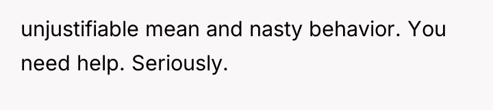unjustifiable mean and nasty behavior. You need help. Seriously.