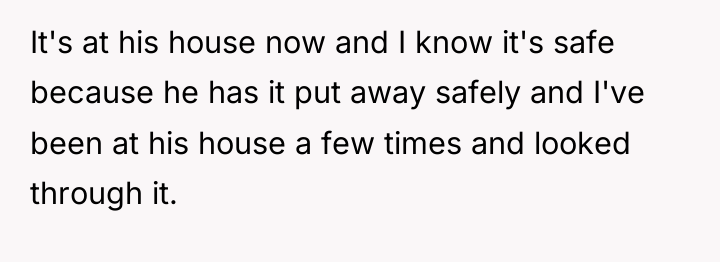 It's at his house now and I know it's safe...