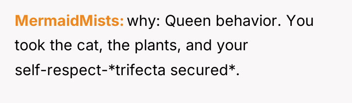 MermaidMists why: Queen behavior. You took the cat, the plants,...