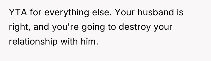 YTA for everything else. Your husband is right, and you're...