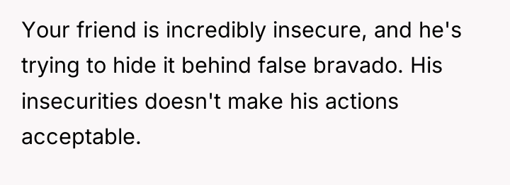 Your friend is incredibly insecure, and he's trying to hide...