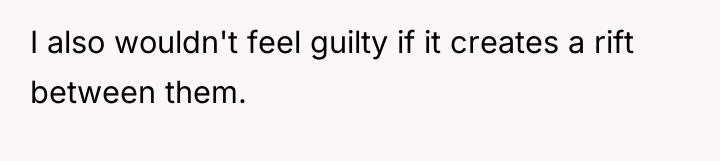 I also wouldn't feel guilty if it creates a rift...